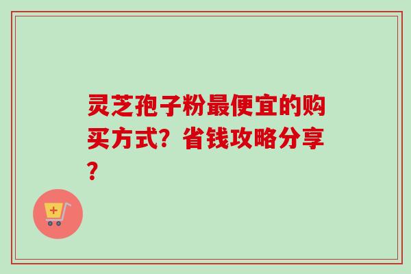 灵芝孢子粉便宜的购买方式？省钱攻略分享？