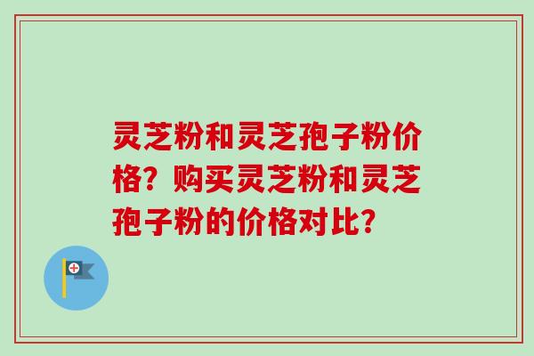 灵芝粉和灵芝孢子粉价格？购买灵芝粉和灵芝孢子粉的价格对比？