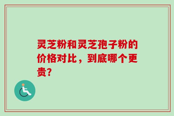 灵芝粉和灵芝孢子粉的价格对比，到底哪个更贵？