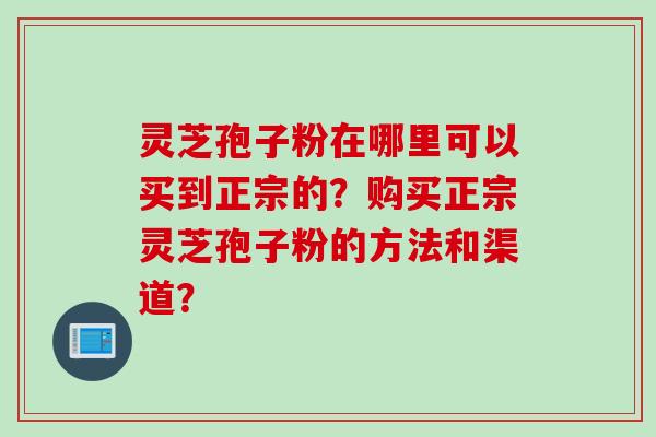 灵芝孢子粉在哪里可以买到正宗的？购买正宗灵芝孢子粉的方法和渠道？