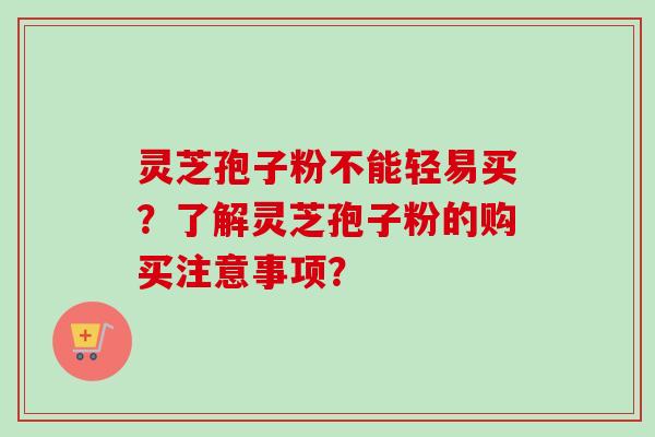 灵芝孢子粉不能轻易买？了解灵芝孢子粉的购买注意事项？