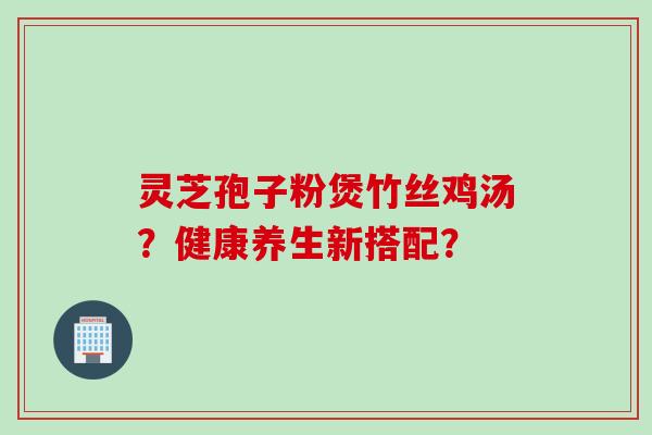 灵芝孢子粉煲竹丝鸡汤？健康养生新搭配？