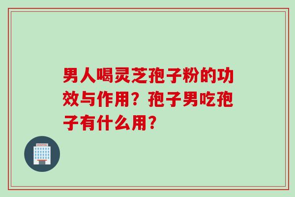 男人喝灵芝孢子粉的功效与作用？孢子男吃孢子有什么用？