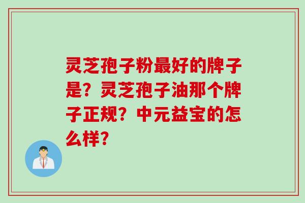 灵芝孢子粉最好的牌子是？灵芝孢子油那个牌子正规？中元益宝的怎么样？