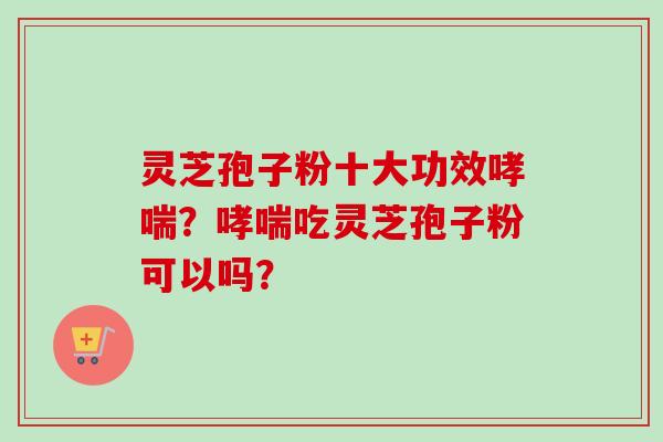 灵芝孢子粉十大功效哮喘？哮喘吃灵芝孢子粉可以吗？