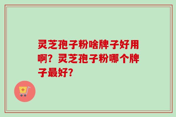 灵芝孢子粉啥牌子好用啊？灵芝孢子粉哪个牌子最好？