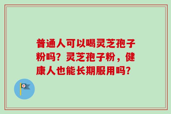 普通人可以喝灵芝孢子粉吗？灵芝孢子粉，健康人也能长期服用吗？