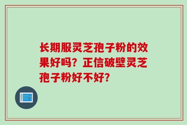 长期服灵芝孢子粉的效果好吗？正信破壁灵芝孢子粉好不好？