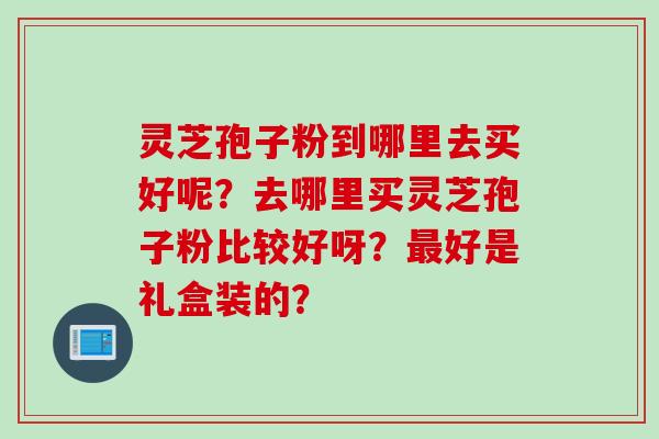 灵芝孢子粉到哪里去买好呢？去哪里买灵芝孢子粉比较好呀？最好是礼盒装的？