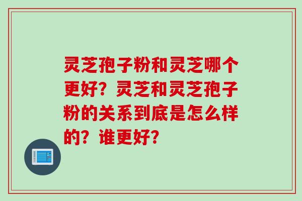 灵芝孢子粉和灵芝哪个更好？灵芝和灵芝孢子粉的关系到底是怎么样的？谁更好？