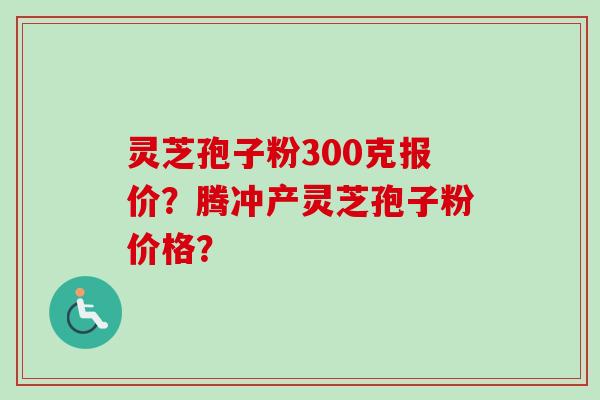 灵芝孢子粉300克报价？腾冲产灵芝孢子粉价格？