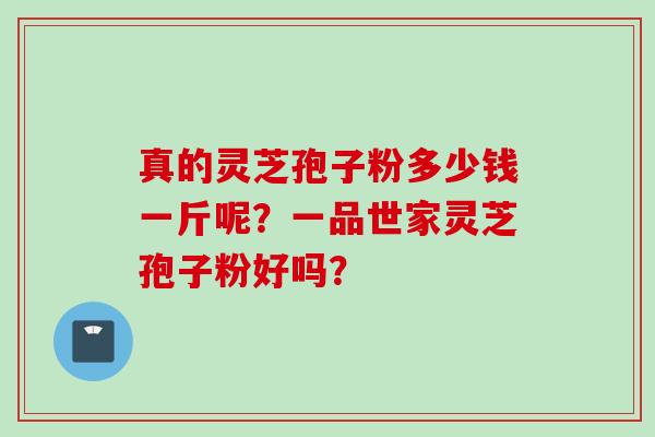 真的灵芝孢子粉多少钱一斤呢？一品世家灵芝孢子粉好吗？