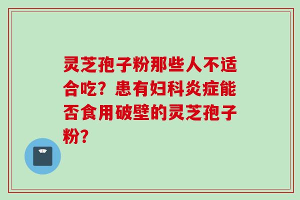 灵芝孢子粉那些人不适合吃？患有妇科炎症能否食用破壁的灵芝孢子粉？