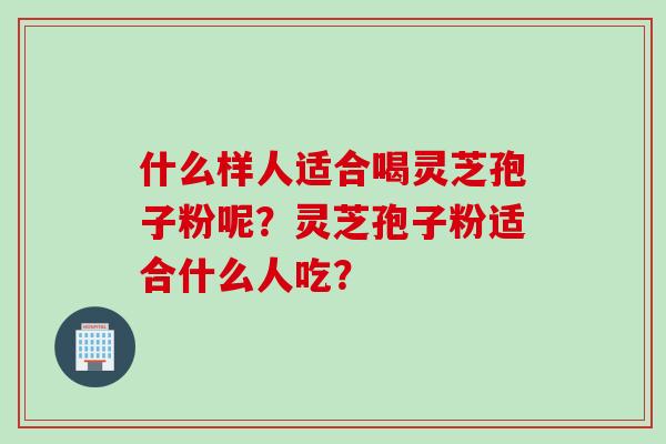 什么样人适合喝灵芝孢子粉呢？灵芝孢子粉适合什么人吃？