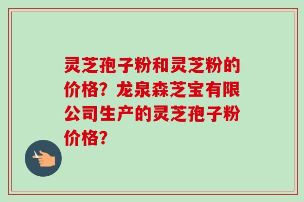 灵芝孢子粉和灵芝粉的价格？龙泉森芝宝有限公司生产的灵芝孢子粉价格？