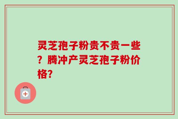 灵芝孢子粉贵不贵一些？腾冲产灵芝孢子粉价格？