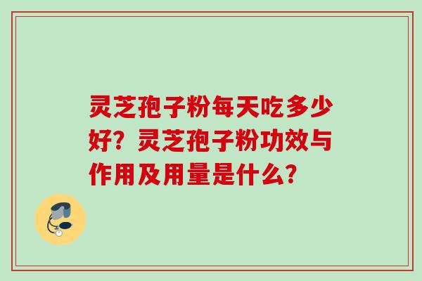 灵芝孢子粉每天吃多少好？灵芝孢子粉功效与作用及用量是什么？