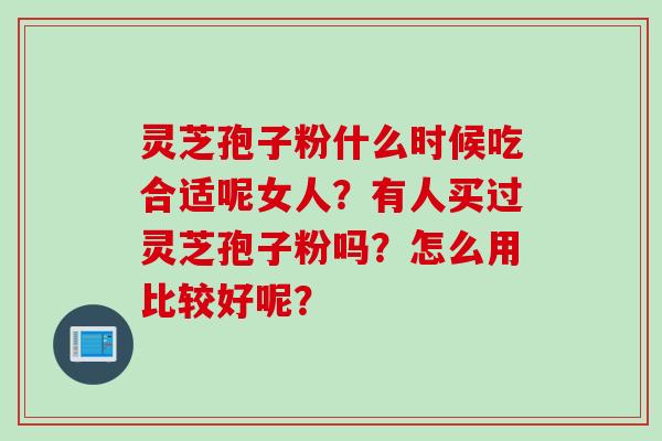 灵芝孢子粉什么时候吃合适呢女人？有人买过灵芝孢子粉吗？怎么用比较好呢？