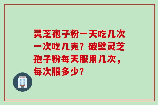 灵芝孢子粉一天吃几次一次吃几克？破壁灵芝孢子粉每天服用几次，每次服多少？