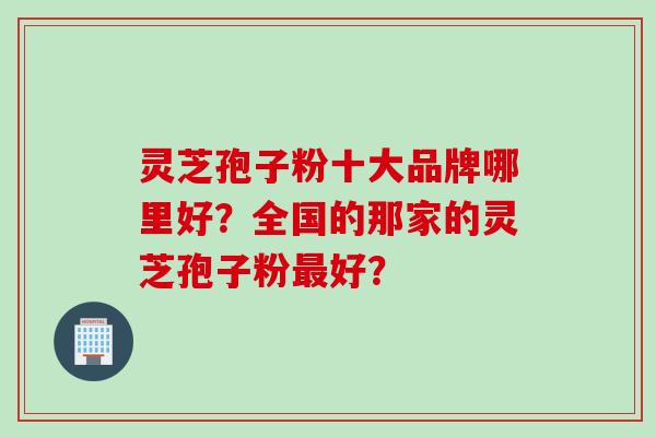 灵芝孢子粉十大品牌哪里好？全国的那家的灵芝孢子粉好？