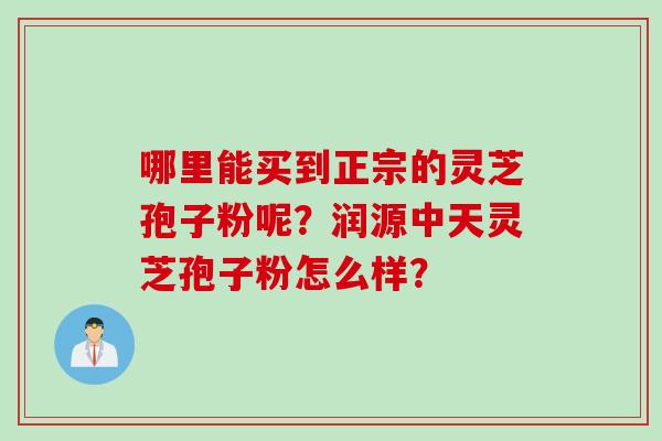 哪里能买到正宗的灵芝孢子粉呢？润源中天灵芝孢子粉怎么样？