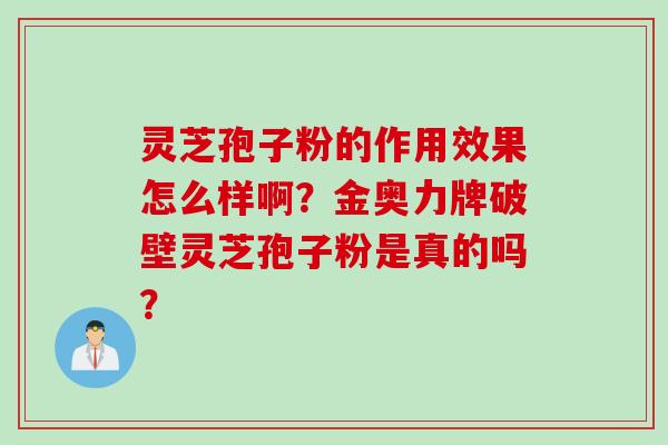 灵芝孢子粉的作用效果怎么样啊？金奥力牌破壁灵芝孢子粉是真的吗？