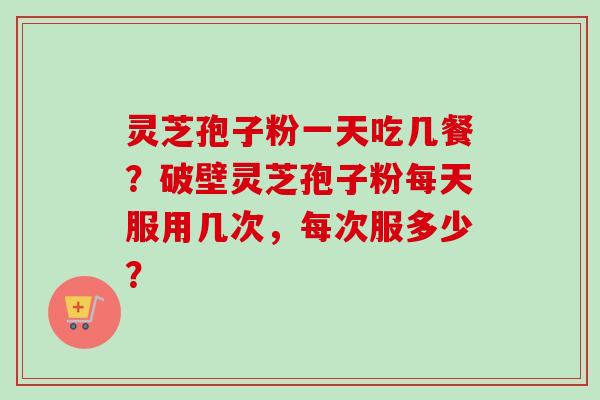 灵芝孢子粉一天吃几餐？破壁灵芝孢子粉每天服用几次，每次服多少？