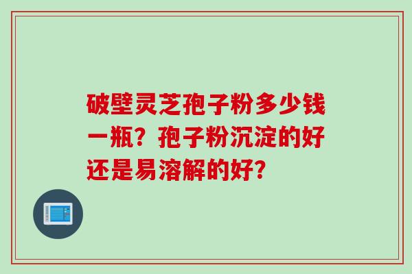 破壁灵芝孢子粉多少钱一瓶？孢子粉沉淀的好还是易溶解的好？