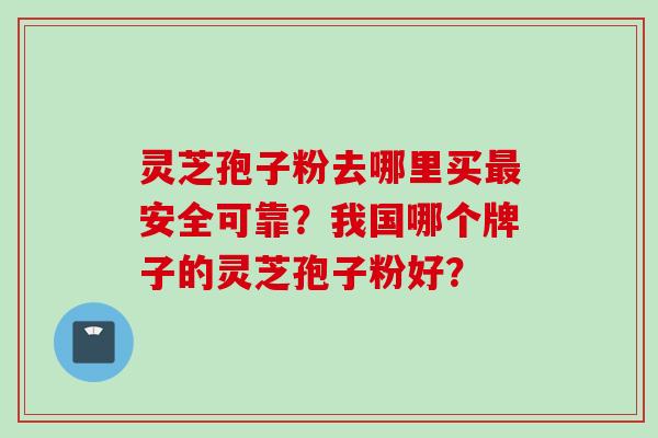 灵芝孢子粉去哪里买最安全可靠？我国哪个牌子的灵芝孢子粉好？