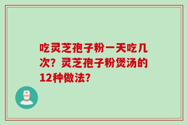 吃灵芝孢子粉一天吃几次？灵芝孢子粉煲汤的12种做法？