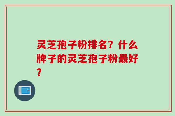 灵芝孢子粉排名？什么牌子的灵芝孢子粉好？