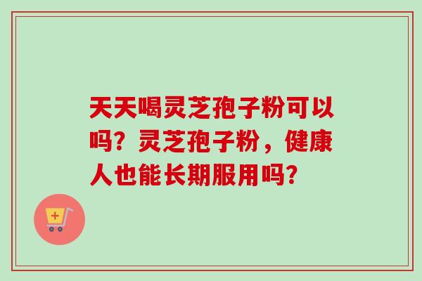 天天喝灵芝孢子粉可以吗？灵芝孢子粉，健康人也能长期服用吗？