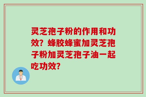 灵芝孢子粉的作用和功效？蜂胶蜂蜜加灵芝孢子粉加灵芝孢子油一起吃功效？