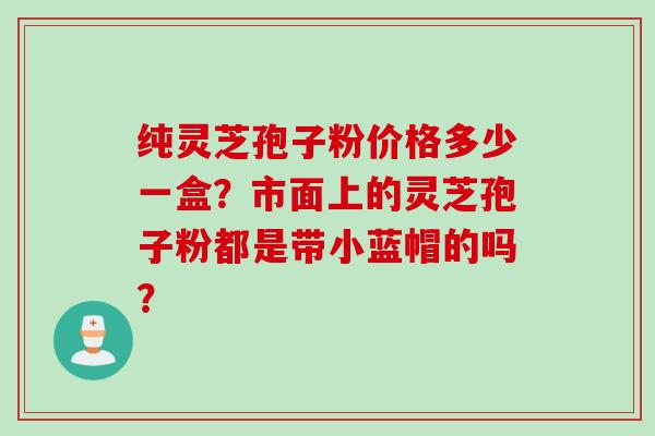 纯灵芝孢子粉价格多少一盒？市面上的灵芝孢子粉都是带小蓝帽的吗？