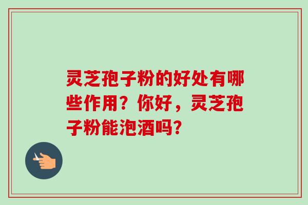 灵芝孢子粉的好处有哪些作用？你好，灵芝孢子粉能泡酒吗？