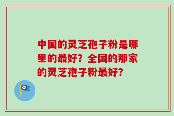 中国的灵芝孢子粉是哪里的最好？全国的那家的灵芝孢子粉最好？