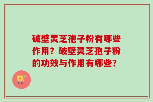 破壁灵芝孢子粉有哪些作用？破壁灵芝孢子粉的功效与作用有哪些？