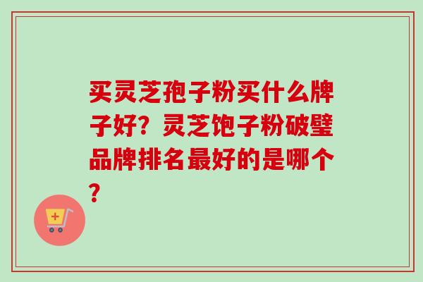 买灵芝孢子粉买什么牌子好？灵芝饱子粉破璧品牌排名最好的是哪个？