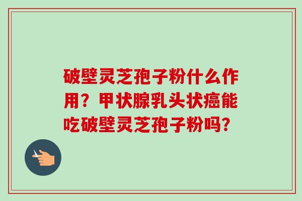 破壁灵芝孢子粉什么作用？甲状腺乳头状癌能吃破壁灵芝孢子粉吗？