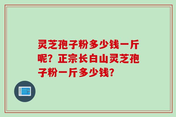 灵芝孢子粉多少钱一斤呢？正宗长白山灵芝孢子粉一斤多少钱？