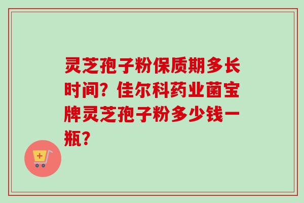 灵芝孢子粉保质期多长时间？佳尔科药业菌宝牌灵芝孢子粉多少钱一瓶？