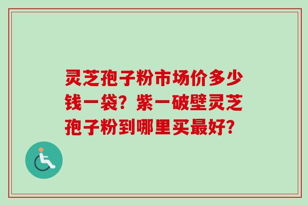 灵芝孢子粉市场价多少钱一袋？紫一破壁灵芝孢子粉到哪里买最好？