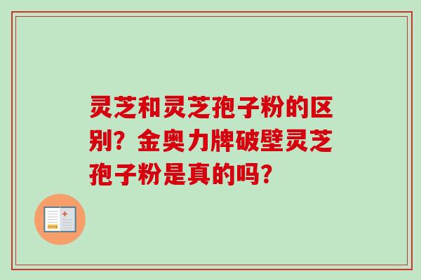 灵芝和灵芝孢子粉的区别？金奥力牌破壁灵芝孢子粉是真的吗？