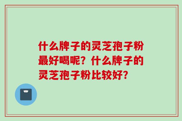 什么牌子的灵芝孢子粉最好喝呢？什么牌子的灵芝孢子粉比较好？