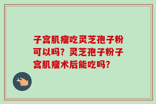 子宫肌瘤吃灵芝孢子粉可以吗？灵芝孢子粉子宫肌瘤术后能吃吗？