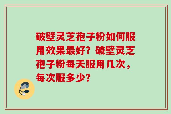 破壁灵芝孢子粉如何服用效果最好？破壁灵芝孢子粉每天服用几次，每次服多少？