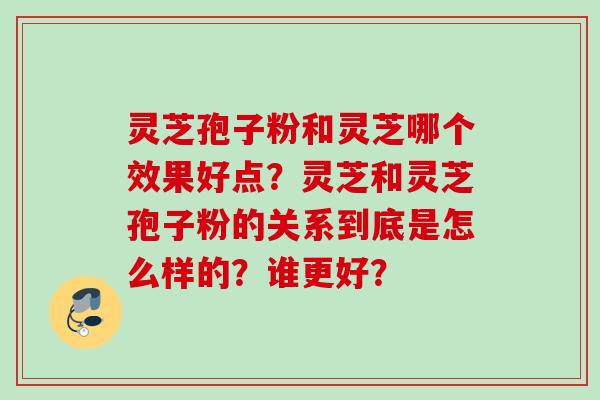 灵芝孢子粉和灵芝哪个效果好点？灵芝和灵芝孢子粉的关系到底是怎么样的？谁更好？