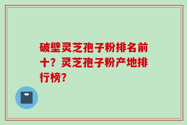 破壁灵芝孢子粉排名前十？灵芝孢子粉产地排行榜？