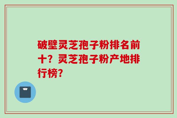 破壁灵芝孢子粉排名前十？灵芝孢子粉产地排行榜？