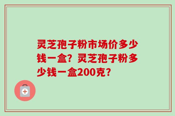 灵芝孢子粉市场价多少钱一盒？灵芝孢子粉多少钱一盒200克？